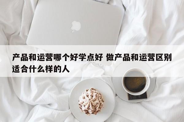 产品和运营哪个好学点好 做产品和运营区别适合什么样的人-第1张图片-千儒阁