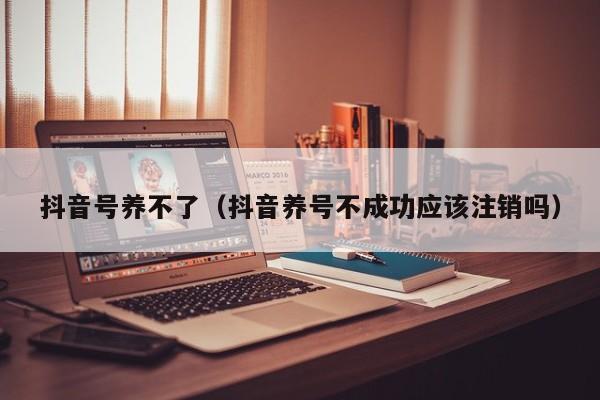 抖音号养不了（抖音养号不成功应该注销吗）-第1张图片-千儒阁