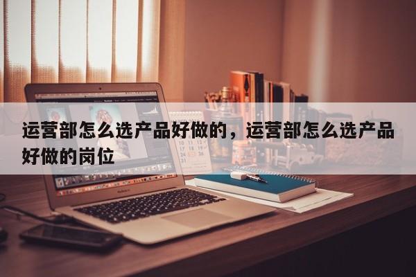 运营部怎么选产品好做的，运营部怎么选产品好做的岗位-第1张图片-千儒阁