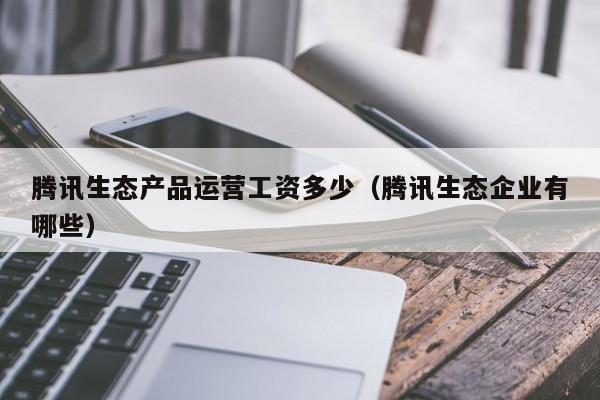 腾讯生态产品运营工资多少（腾讯生态企业有哪些）-第1张图片-千儒阁