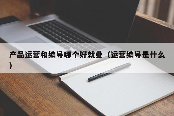 产品运营和编导哪个好就业（运营编导是什么）-第1张图片-千儒阁