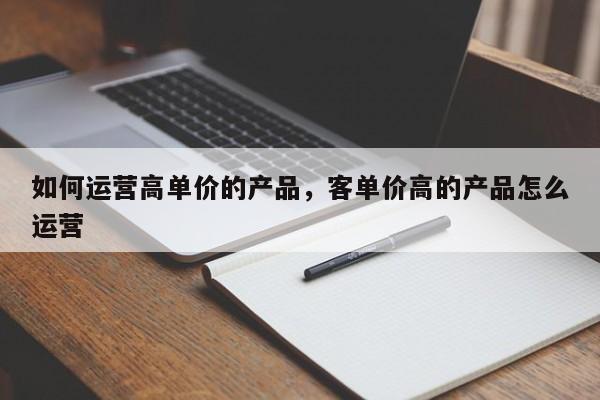 如何运营高单价的产品，客单价高的产品怎么运营-第1张图片-千儒阁