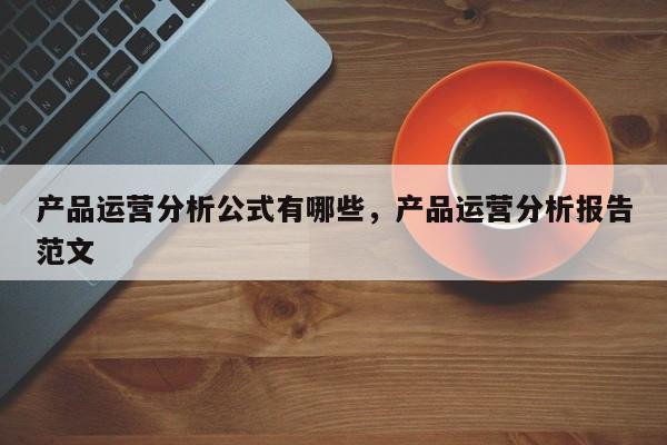 产品运营分析公式有哪些，产品运营分析报告范文-第1张图片-千儒阁