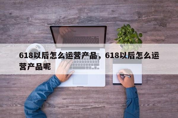 618以后怎么运营产品，618以后怎么运营产品呢-第1张图片-千儒阁