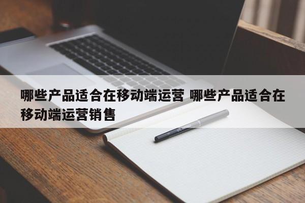 哪些产品适合在移动端运营 哪些产品适合在移动端运营销售-第1张图片-千儒阁