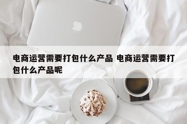 电商运营需要打包什么产品 电商运营需要打包什么产品呢-第1张图片-千儒阁