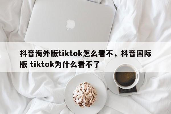 抖音海外版tiktok怎么看不，抖音国际版 tiktok为什么看不了-第1张图片-千儒阁