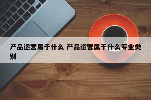 产品运营属于什么 产品运营属于什么专业类别-第1张图片-千儒阁