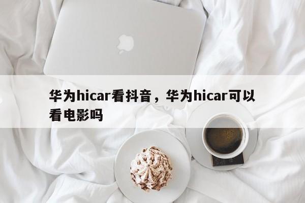 华为hicar看抖音，华为hicar可以看电影吗-第1张图片-千儒阁