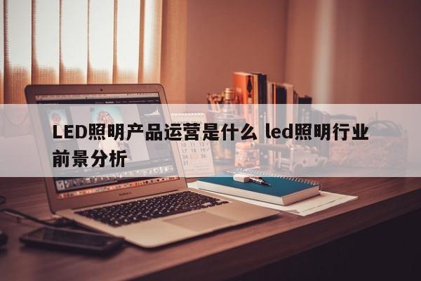 LED照明产品运营是什么 led照明行业前景分析-第1张图片-千儒阁