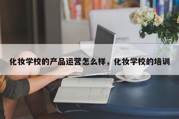 化妆学校的产品运营怎么样，化妆学校的培训-第1张图片-千儒阁