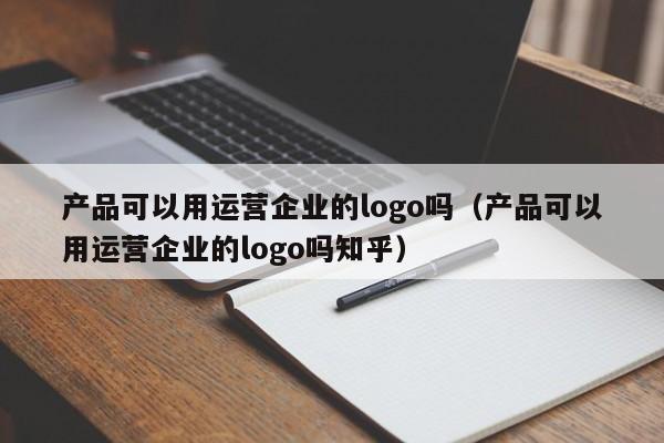 产品可以用运营企业的logo吗（产品可以用运营企业的logo吗知乎）-第1张图片-千儒阁