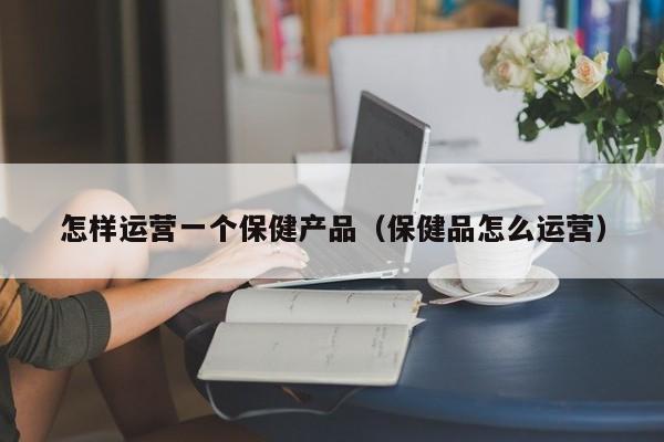 怎样运营一个保健产品（保健品怎么运营）-第1张图片-千儒阁