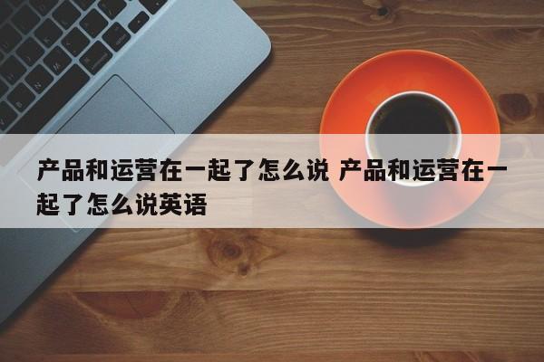 产品和运营在一起了怎么说 产品和运营在一起了怎么说英语-第1张图片-千儒阁