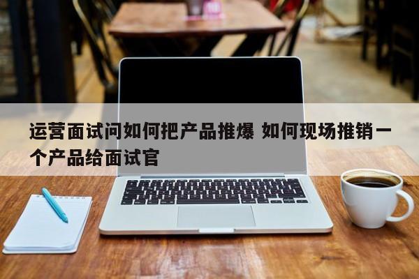 运营面试问如何把产品推爆 如何现场推销一个产品给面试官-第1张图片-千儒阁