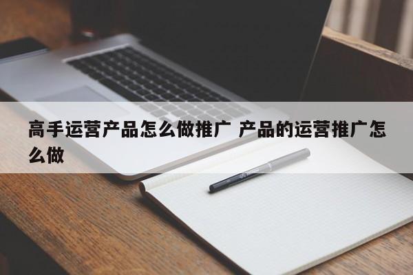 高手运营产品怎么做推广 产品的运营推广怎么做-第1张图片-千儒阁