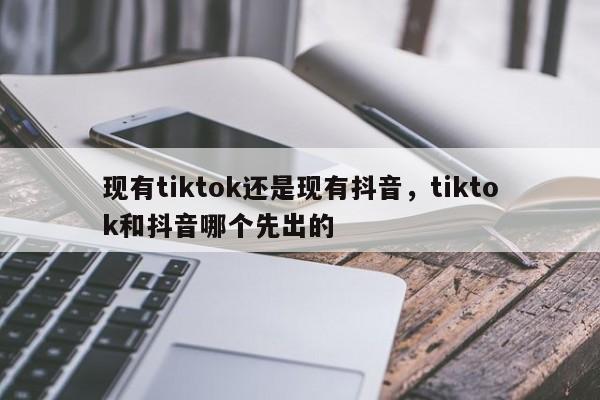 现有tiktok还是现有抖音，tiktok和抖音哪个先出的-第1张图片-千儒阁