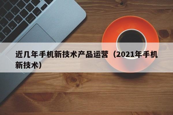 近几年手机新技术产品运营（2021年手机新技术）-第1张图片-千儒阁