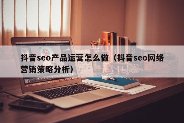 抖音seo产品运营怎么做（抖音seo网络营销策略分析）-第1张图片-千儒阁