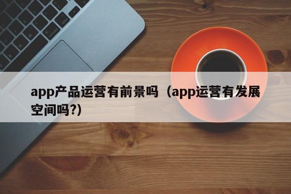 app产品运营有前景吗（app运营有发展空间吗?）-第1张图片-千儒阁