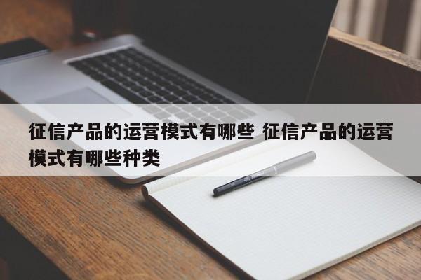 征信产品的运营模式有哪些 征信产品的运营模式有哪些种类-第1张图片-千儒阁