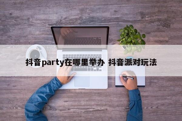 抖音party在哪里举办 抖音派对玩法-第1张图片-千儒阁