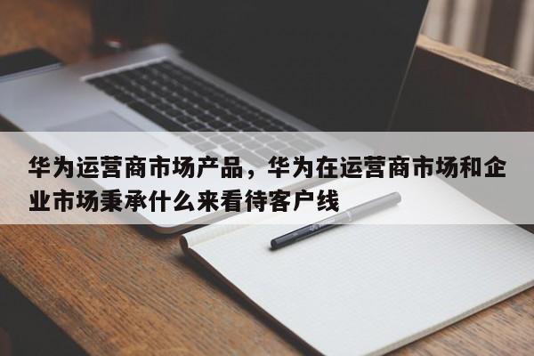 华为运营商市场产品，华为在运营商市场和企业市场秉承什么来看待客户线-第1张图片-千儒阁