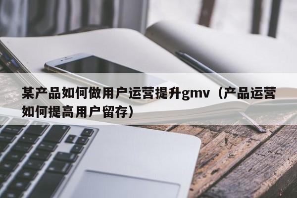 某产品如何做用户运营提升gmv（产品运营如何提高用户留存）-第1张图片-千儒阁