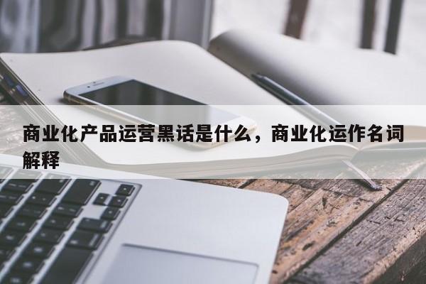 商业化产品运营黑话是什么，商业化运作名词解释-第1张图片-千儒阁