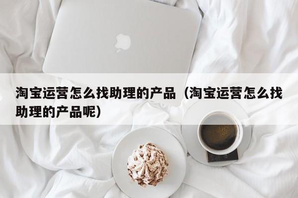 淘宝运营怎么找助理的产品（淘宝运营怎么找助理的产品呢）-第1张图片-千儒阁