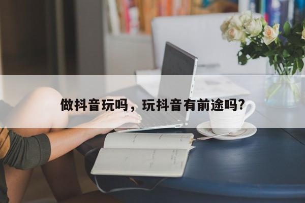 做抖音玩吗，玩抖音有前途吗?-第1张图片-千儒阁