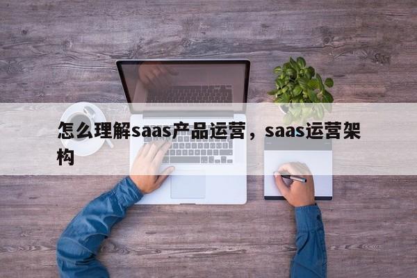 怎么理解saas产品运营，saas运营架构-第1张图片-千儒阁