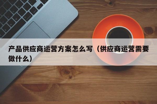 产品供应商运营方案怎么写（供应商运营需要做什么）-第1张图片-千儒阁