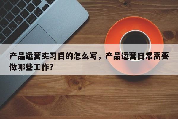 产品运营实习目的怎么写，产品运营日常需要做哪些工作?-第1张图片-千儒阁