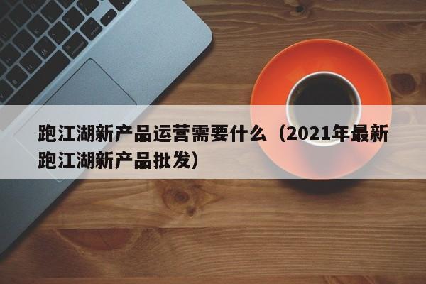 跑江湖新产品运营需要什么（2021年最新跑江湖新产品批发）-第1张图片-千儒阁