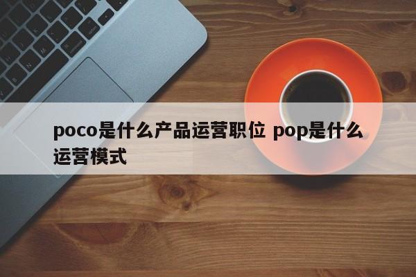 poco是什么产品运营职位 pop是什么运营模式-第1张图片-千儒阁