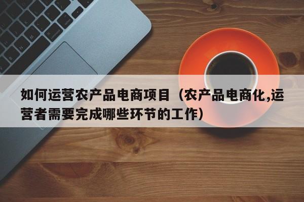 如何运营农产品电商项目（农产品电商化,运营者需要完成哪些环节的工作）-第1张图片-千儒阁