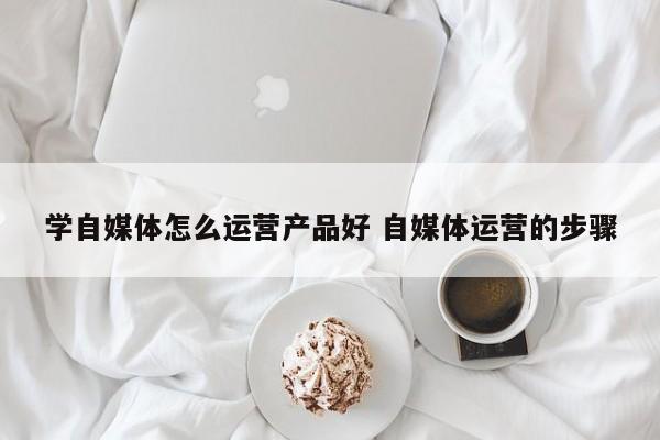 学自媒体怎么运营产品好 自媒体运营的步骤-第1张图片-千儒阁