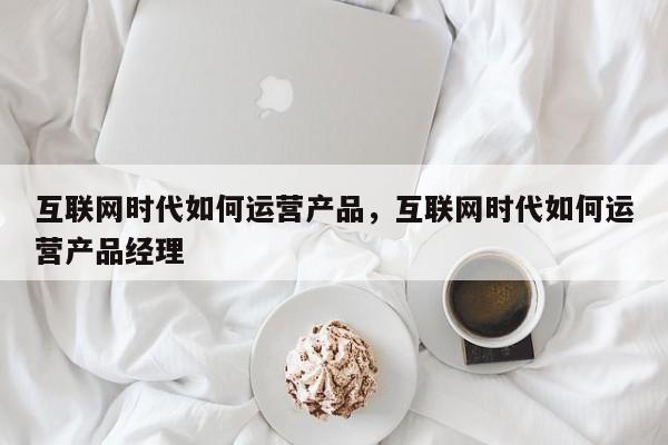 互联网时代如何运营产品，互联网时代如何运营产品经理-第1张图片-千儒阁