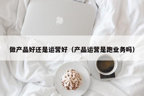 做产品好还是运营好（产品运营是跑业务吗）-第1张图片-千儒阁