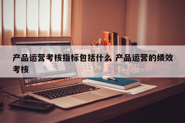 产品运营考核指标包括什么 产品运营的绩效考核-第1张图片-千儒阁