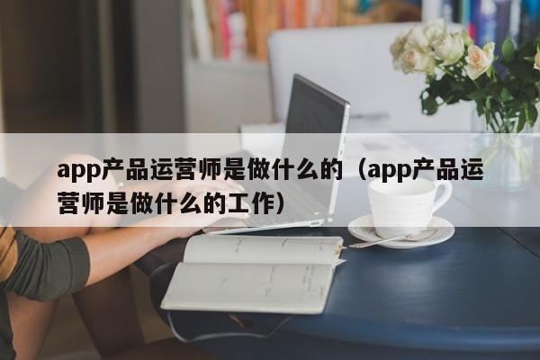 app产品运营师是做什么的（app产品运营师是做什么的工作）-第1张图片-千儒阁