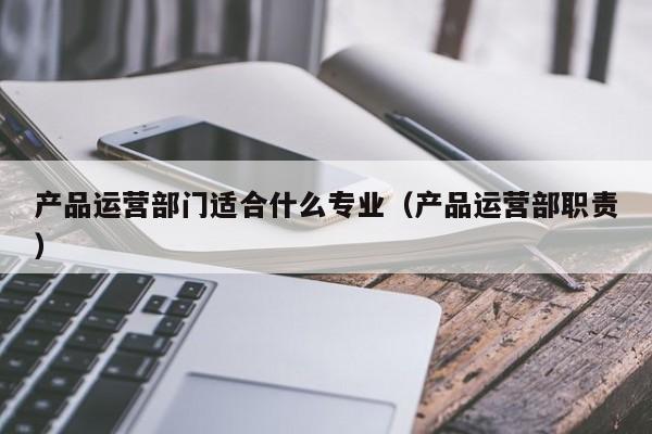 产品运营部门适合什么专业（产品运营部职责）-第1张图片-千儒阁