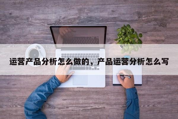 运营产品分析怎么做的，产品运营分析怎么写-第1张图片-千儒阁