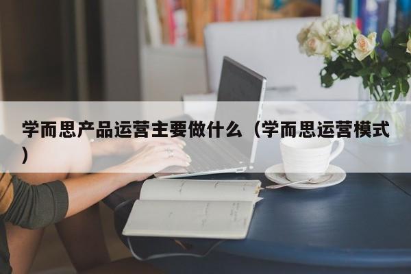 学而思产品运营主要做什么（学而思运营模式）-第1张图片-千儒阁