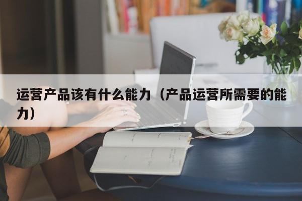 运营产品该有什么能力（产品运营所需要的能力）-第1张图片-千儒阁