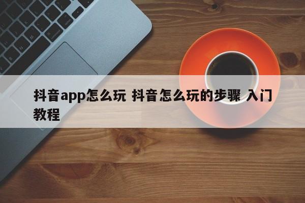 抖音app怎么玩 抖音怎么玩的步骤 入门教程-第1张图片-千儒阁