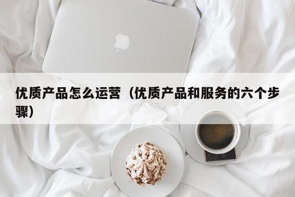 优质产品怎么运营（优质产品和服务的六个步骤）-第1张图片-千儒阁