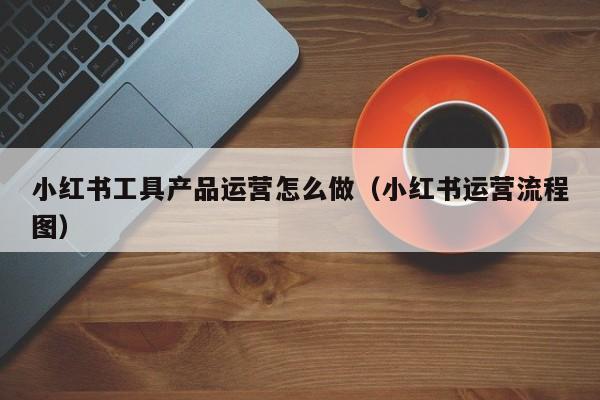 小红书工具产品运营怎么做（小红书运营流程图）-第1张图片-千儒阁