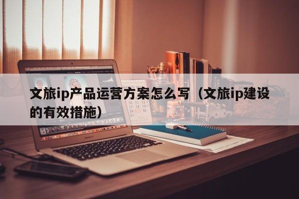 文旅ip产品运营方案怎么写（文旅ip建设的有效措施）-第1张图片-千儒阁